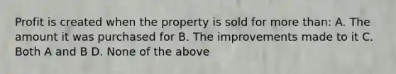 Profit is created when the property is sold for more than: A. The amount it was purchased for B. The improvements made to it C. Both A and B D. None of the above