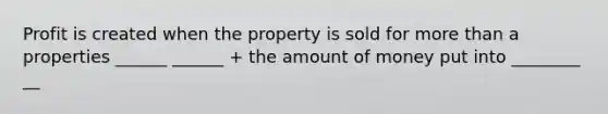 Profit is created when the property is sold for more than a properties ______ ______ + the amount of money put into ________ __