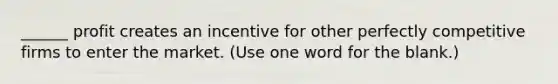 ______ profit creates an incentive for other perfectly competitive firms to enter the market. (Use one word for the blank.)