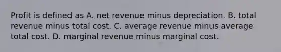 Profit is defined as A. net revenue minus depreciation. B. total revenue minus total cost. C. average revenue minus average total cost. D. marginal revenue minus marginal cost.