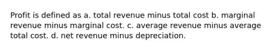 Profit is defined as a. total revenue minus total cost b. marginal revenue minus marginal cost. c. average revenue minus average total cost. d. net revenue minus depreciation.