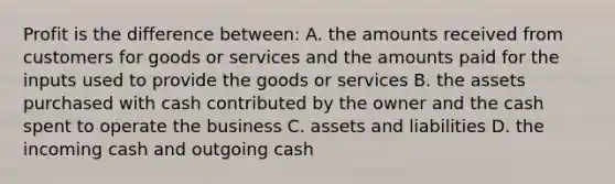 Profit is the difference between: A. the amounts received from customers for goods or services and the amounts paid for the inputs used to provide the goods or services B. the assets purchased with cash contributed by the owner and the cash spent to operate the business C. assets and liabilities D. the incoming cash and outgoing cash