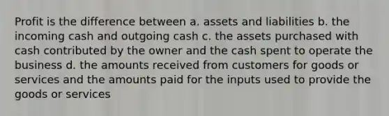 Profit is the difference between a. assets and liabilities b. the incoming cash and outgoing cash c. the assets purchased with cash contributed by the owner and the cash spent to operate the business d. the amounts received from customers for goods or services and the amounts paid for the inputs used to provide the goods or services