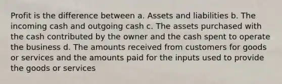 Profit is the difference between a. Assets and liabilities b. The incoming cash and outgoing cash c. The assets purchased with the cash contributed by the owner and the cash spent to operate the business d. The amounts received from customers for goods or services and the amounts paid for the inputs used to provide the goods or services