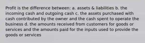 Profit is the difference between: a. assets & liabilities b. the incoming cash and outgoing cash c. the assets purchased with cash contributed by the owner and the cash spent to operate the business d. the amounts received from customers for goods or services and the amounts paid for the inputs used to provide the goods or services