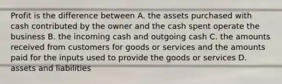 Profit is the difference between A. the assets purchased with cash contributed by the owner and the cash spent operate the business B. the incoming cash and outgoing cash C. the amounts received from customers for goods or services and the amounts paid for the inputs used to provide the goods or services D. assets and liabilities