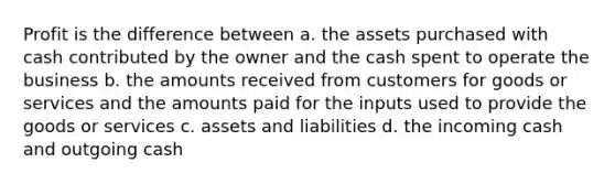 Profit is the difference between a. the assets purchased with cash contributed by the owner and the cash spent to operate the business b. the amounts received from customers for goods or services and the amounts paid for the inputs used to provide the goods or services c. assets and liabilities d. the incoming cash and outgoing cash