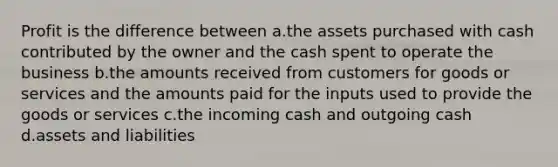 Profit is the difference between a.the assets purchased with cash contributed by the owner and the cash spent to operate the business b.the amounts received from customers for goods or services and the amounts paid for the inputs used to provide the goods or services c.the incoming cash and outgoing cash d.assets and liabilities