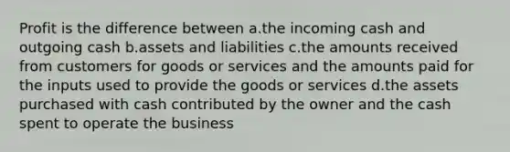 Profit is the difference between a.the incoming cash and outgoing cash b.assets and liabilities c.the amounts received from customers for goods or services and the amounts paid for the inputs used to provide the goods or services d.the assets purchased with cash contributed by the owner and the cash spent to operate the business