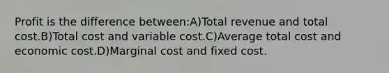 Profit is the difference between:A)Total revenue and total cost.B)Total cost and variable cost.C)Average total cost and economic cost.D)Marginal cost and fixed cost.