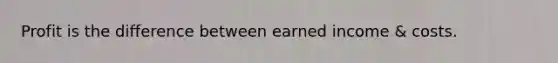 Profit is the difference between earned income & costs.