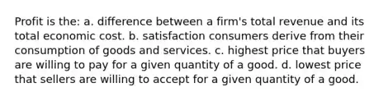 Profit is the: a. difference between a firm's total revenue and its total economic cost. b. satisfaction consumers derive from their consumption of goods and services. c. highest price that buyers are willing to pay for a given quantity of a good. d. lowest price that sellers are willing to accept for a given quantity of a good.