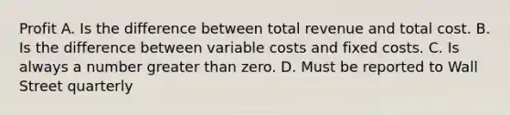 Profit A. Is the difference between total revenue and total cost. B. Is the difference between variable costs and fixed costs. C. Is always a number greater than zero. D. Must be reported to Wall Street quarterly