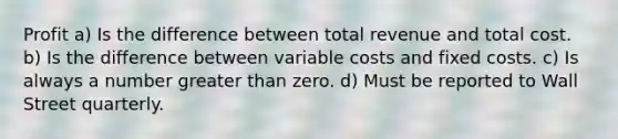 Profit a) Is the difference between total revenue and total cost. b) Is the difference between variable costs and fixed costs. c) Is always a number greater than zero. d) Must be reported to Wall Street quarterly.