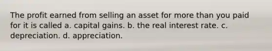 The profit earned from selling an asset for more than you paid for it is called a. capital gains. b. the real interest rate. c. depreciation. d. appreciation.