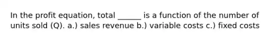 In the profit equation, total ______ is a function of the number of units sold (Q). a.) sales revenue b.) variable costs c.) fixed costs