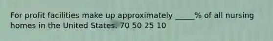 For profit facilities make up approximately _____% of all nursing homes in the United States. 70 50 25 10
