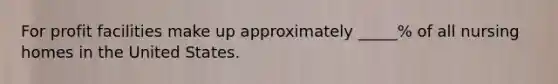 For profit facilities make up approximately _____% of all nursing homes in the United States.