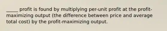 _____ profit is found by multiplying per-unit profit at the profit-maximizing output (the difference between price and average total cost) by the profit-maximizing output.