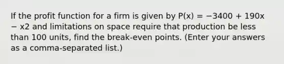 If the profit function for a firm is given by P(x) = −3400 + 190x − x2 and limitations on space require that production be less than 100 units, find the break-even points. (Enter your answers as a comma-separated list.)