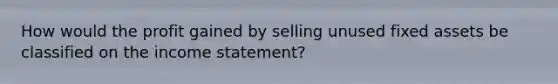 How would the profit gained by selling unused fixed assets be classified on the income statement?