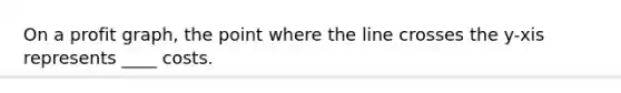 On a profit graph, the point where the line crosses the y-xis represents ____ costs.
