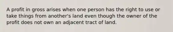 A profit in gross arises when one person has the right to use or take things from another's land even though the owner of the profit does not own an adjacent tract of land.