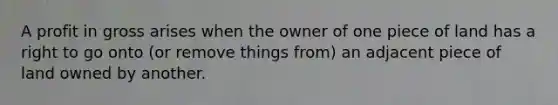 A profit in gross arises when the owner of one piece of land has a right to go onto (or remove things from) an adjacent piece of land owned by another.