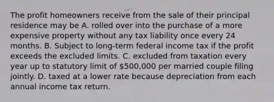 The profit homeowners receive from the sale of their principal residence may be A. rolled over into the purchase of a more expensive property without any tax liability once every 24 months. B. Subject to long-term federal income tax if the profit exceeds the excluded limits. C. excluded from taxation every year up to statutory limit of 500,000 per married couple filing jointly. D. taxed at a lower rate because depreciation from each annual income tax return.