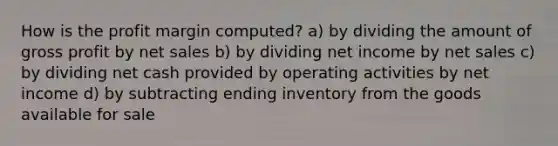 How is the profit margin computed? a) by dividing the amount of <a href='https://www.questionai.com/knowledge/klIB6Lsdwh-gross-profit' class='anchor-knowledge'>gross profit</a> by <a href='https://www.questionai.com/knowledge/ksNDOTmr42-net-sales' class='anchor-knowledge'>net sales</a> b) by dividing net income by net sales c) by dividing net cash provided by operating activities by net income d) by subtracting ending inventory from the goods available for sale