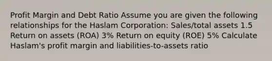 Profit Margin and Debt Ratio Assume you are given the following relationships for the Haslam Corporation: Sales/total assets 1.5 Return on assets (ROA) 3% Return on equity (ROE) 5% Calculate Haslam's profit margin and liabilities-to-assets ratio