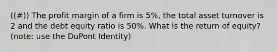 ((#)) The profit margin of a firm is 5%, the total asset turnover is 2 and the debt equity ratio is 50%. What is the return of equity? (note: use the DuPont Identity)