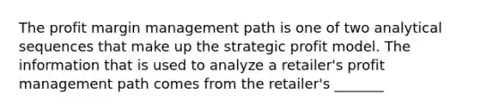 The profit margin management path is one of two analytical sequences that make up the strategic profit model. The information that is used to analyze a retailer's profit management path comes from the retailer's _______