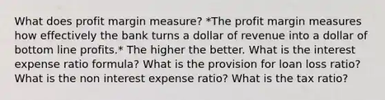 What does profit margin measure? *The profit margin measures how effectively the bank turns a dollar of revenue into a dollar of bottom line profits.* The higher the better. What is the interest expense ratio formula? What is the provision for loan loss ratio? What is the non interest expense ratio? What is the tax ratio?