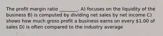 The profit margin ratio ________. A) focuses on the liquidity of the business B) is computed by dividing net sales by net income C) shows how much gross profit a business earns on every 1.00 of sales D) is often compared to the industry average