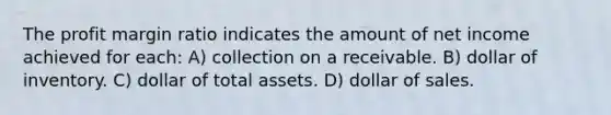 The profit margin ratio indicates the amount of net income achieved for each: A) collection on a receivable. B) dollar of inventory. C) dollar of total assets. D) dollar of sales.