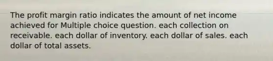 The profit margin ratio indicates the amount of net income achieved for Multiple choice question. each collection on receivable. each dollar of inventory. each dollar of sales. each dollar of total assets.