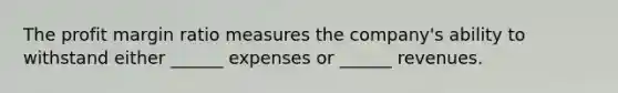 The profit margin ratio measures the company's ability to withstand either ______ expenses or ______ revenues.