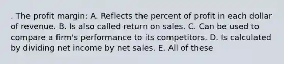 . The profit margin: A. Reflects the percent of profit in each dollar of revenue. B. Is also called return on sales. C. Can be used to compare a firm's performance to its competitors. D. Is calculated by dividing net income by net sales. E. All of these