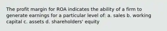 The profit margin for ROA indicates the ability of a firm to generate earnings for a particular level of: a. sales b. working capital c. assets d. shareholders' equity