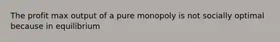 The profit max output of a pure monopoly is not socially optimal because in equilibrium