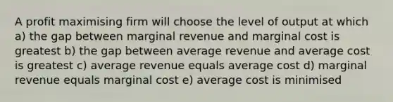 A profit maximising firm will choose the level of output at which a) the gap between marginal revenue and marginal cost is greatest b) the gap between average revenue and average cost is greatest c) average revenue equals average cost d) marginal revenue equals marginal cost e) average cost is minimised