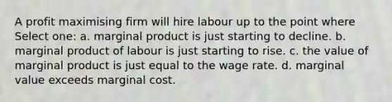 A profit maximising firm will hire labour up to the point where Select one: a. marginal product is just starting to decline. b. marginal product of labour is just starting to rise. c. the value of marginal product is just equal to the wage rate. d. marginal value exceeds marginal cost.