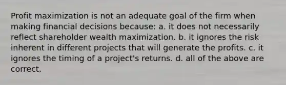 Profit maximization is not an adequate goal of the firm when making financial decisions because: a. it does not necessarily reflect shareholder wealth maximization. b. it ignores the risk inherent in different projects that will generate the profits. c. it ignores the timing of a project's returns. d. all of the above are correct.