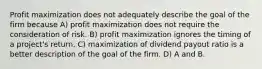 Profit maximization does not adequately describe the goal of the firm because A) profit maximization does not require the consideration of risk. B) profit maximization ignores the timing of a project's return. C) maximization of dividend payout ratio is a better description of the goal of the firm. D) A and B.