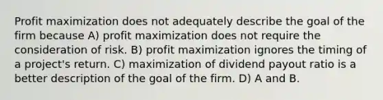 Profit maximization does not adequately describe the goal of the firm because A) profit maximization does not require the consideration of risk. B) profit maximization ignores the timing of a project's return. C) maximization of dividend payout ratio is a better description of the goal of the firm. D) A and B.