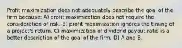 Profit maximization does not adequately describe the goal of the firm because: A) profit maximization does not require the consideration of risk. B) profit maximization ignores the timing of a project's return. C) maximization of dividend payout ratio is a better description of the goal of the firm. D) A and B.