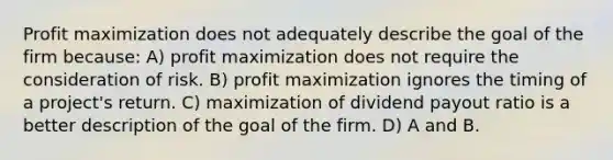 Profit maximization does not adequately describe the goal of the firm because: A) profit maximization does not require the consideration of risk. B) profit maximization ignores the timing of a project's return. C) maximization of dividend payout ratio is a better description of the goal of the firm. D) A and B.