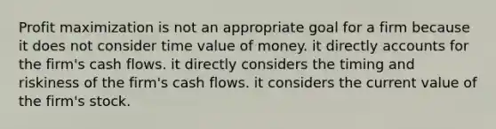 Profit maximization is not an appropriate goal for a firm because it does not consider time value of money. it directly accounts for the firm's cash flows. it directly considers the timing and riskiness of the firm's cash flows. it considers the current value of the firm's stock.