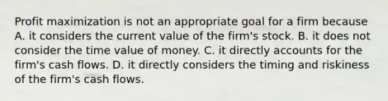 Profit maximization is not an appropriate goal for a firm because A. it considers the current value of the firm's stock. B. it does not consider the time value of money. C. it directly accounts for the firm's cash flows. D. it directly considers the timing and riskiness of the firm's cash flows.